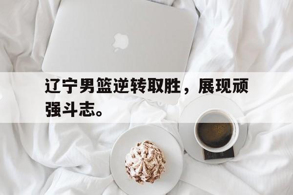 辽宁男篮逆转取胜，展现顽强斗志。