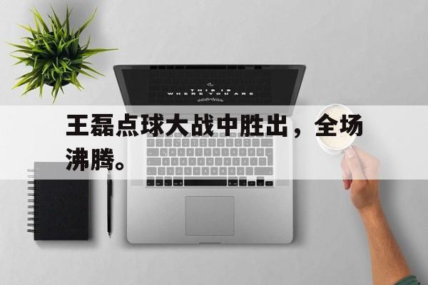 王磊点球大战中胜出，全场沸腾。