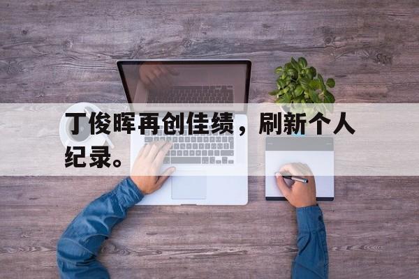 丁俊晖再创佳绩，刷新个人纪录。