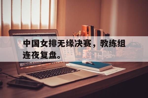 中国女排无缘决赛，教练组连夜复盘。
