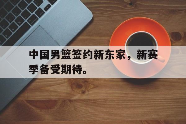 爱游戏平台官方官网-中国男篮签约新东家，新赛季备受期待。
