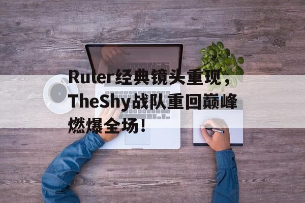 Ruler经典镜头重现，TheShy战队重回巅峰燃爆全场！