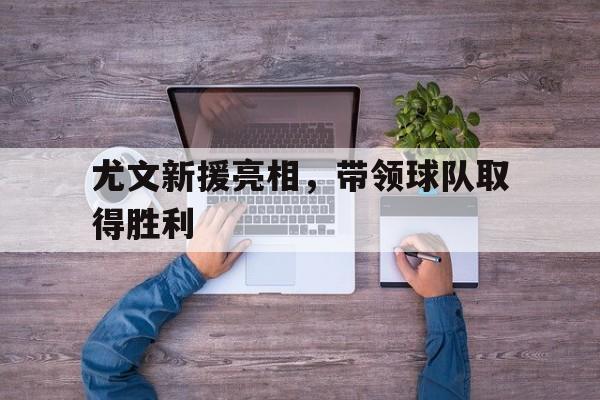 尤文新援亮相，带领球队取得胜利