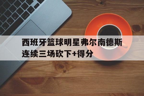 爱游戏平台官方官网-西班牙篮球明星弗尔南德斯连续三场砍下+得分