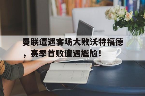 爱游戏入口官网-曼联遭遇客场大败沃特福德，赛季首败遭遇尴尬！